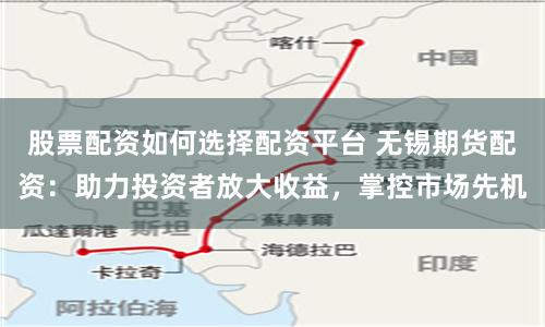 股票配资如何选择配资平台 无锡期货配资：助力投资者放大收益，掌控市场先机