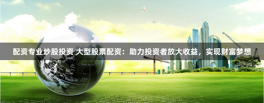 配资专业炒股投资 大型股票配资：助力投资者放大收益，实现财富梦想