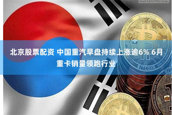 北京股票配资 中国重汽早盘持续上涨逾6% 6月重卡销量领跑行业