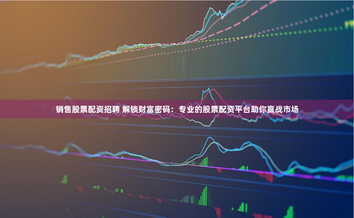 销售股票配资招聘 解锁财富密码：专业的股票配资平台助你赢战市场