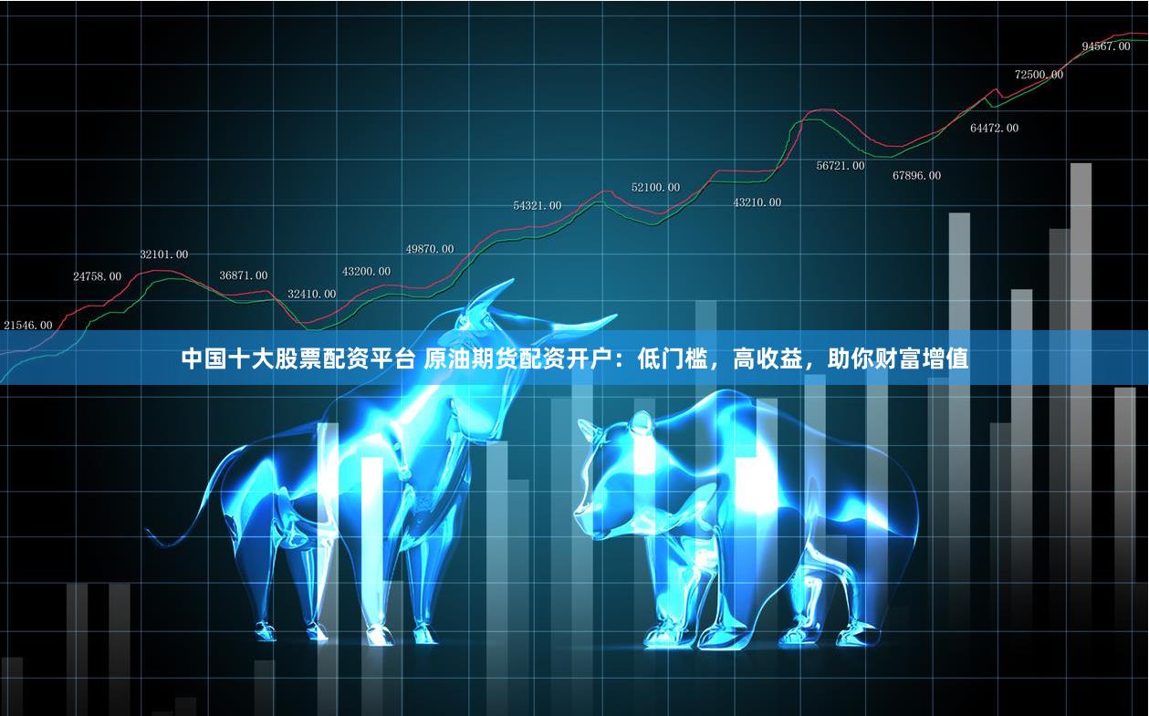 中国十大股票配资平台 原油期货配资开户:低门槛,高收益,助你财富增值