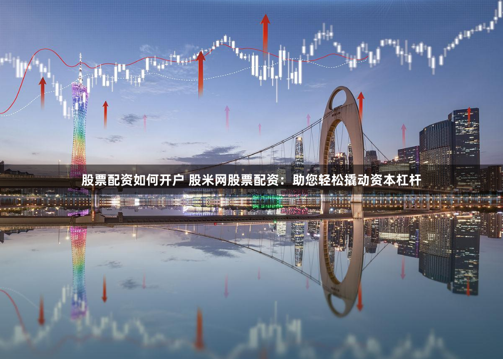 股票配资如何开户 股米网股票配资：助您轻松撬动资本杠杆