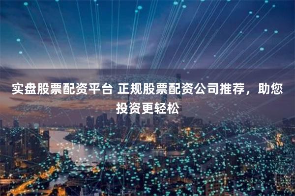 实盘股票配资平台 正规股票配资公司推荐，助您投资更轻松