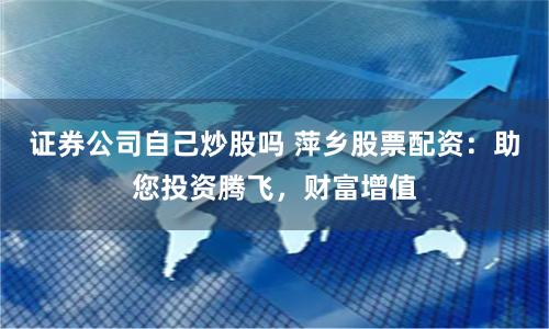 证券公司自己炒股吗 萍乡股票配资：助您投资腾飞，财富增值