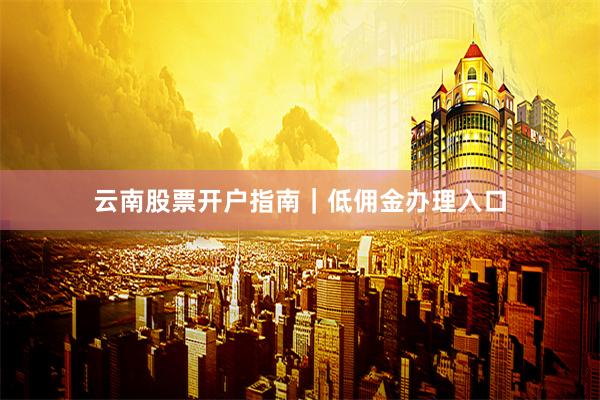 云南股票开户指南｜低佣金办理入口