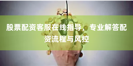 股票配资客服在线指导，专业解答配资流程与风控
