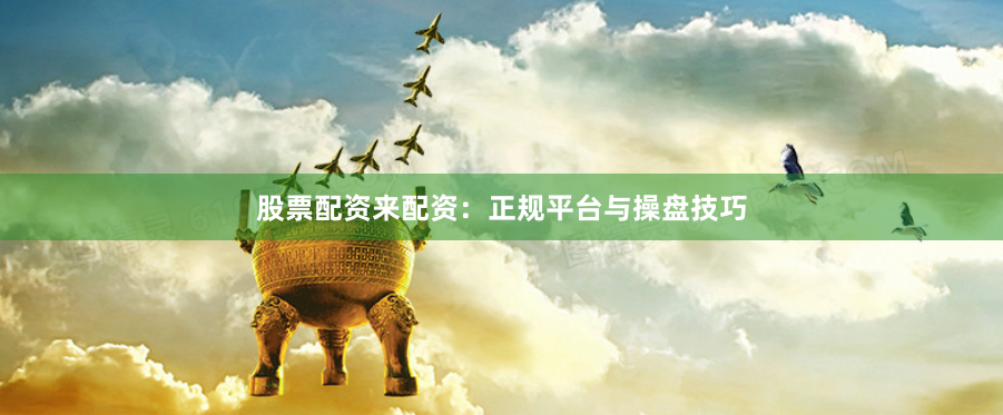 股票配资来配资：正规平台与操盘技巧